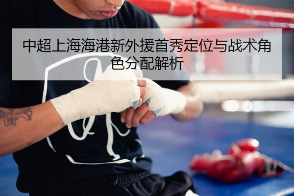 中超上海海港新外援首秀定位与战术角色分配解析