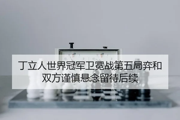 丁立人世界冠军卫冕战第五局弈和 双方谨慎悬念留待后续