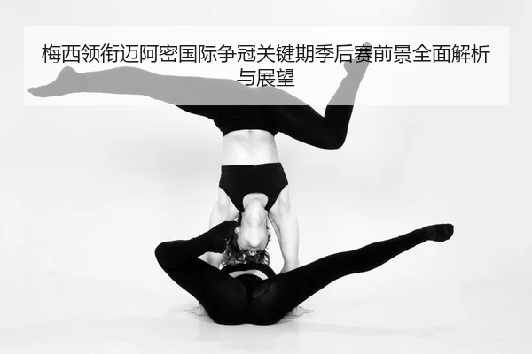 梅西领衔迈阿密国际争冠关键期季后赛前景全面解析与展望